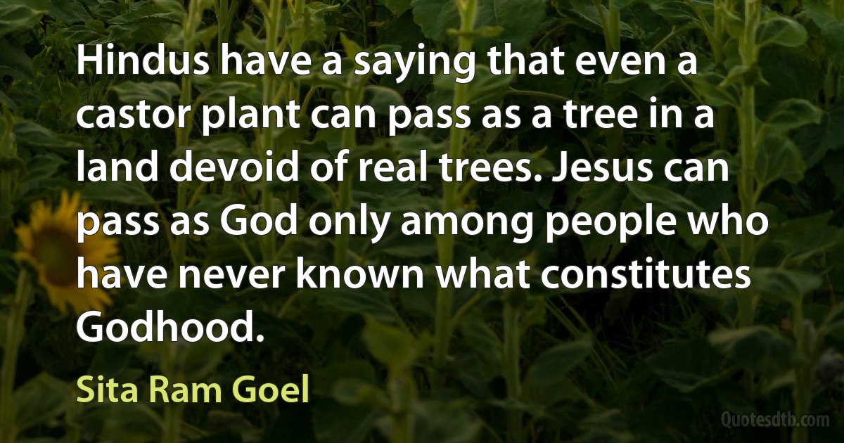 Hindus have a saying that even a castor plant can pass as a tree in a land devoid of real trees. Jesus can pass as God only among people who have never known what constitutes Godhood. (Sita Ram Goel)