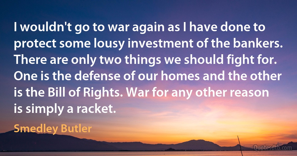 I wouldn't go to war again as I have done to protect some lousy investment of the bankers. There are only two things we should fight for. One is the defense of our homes and the other is the Bill of Rights. War for any other reason is simply a racket. (Smedley Butler)