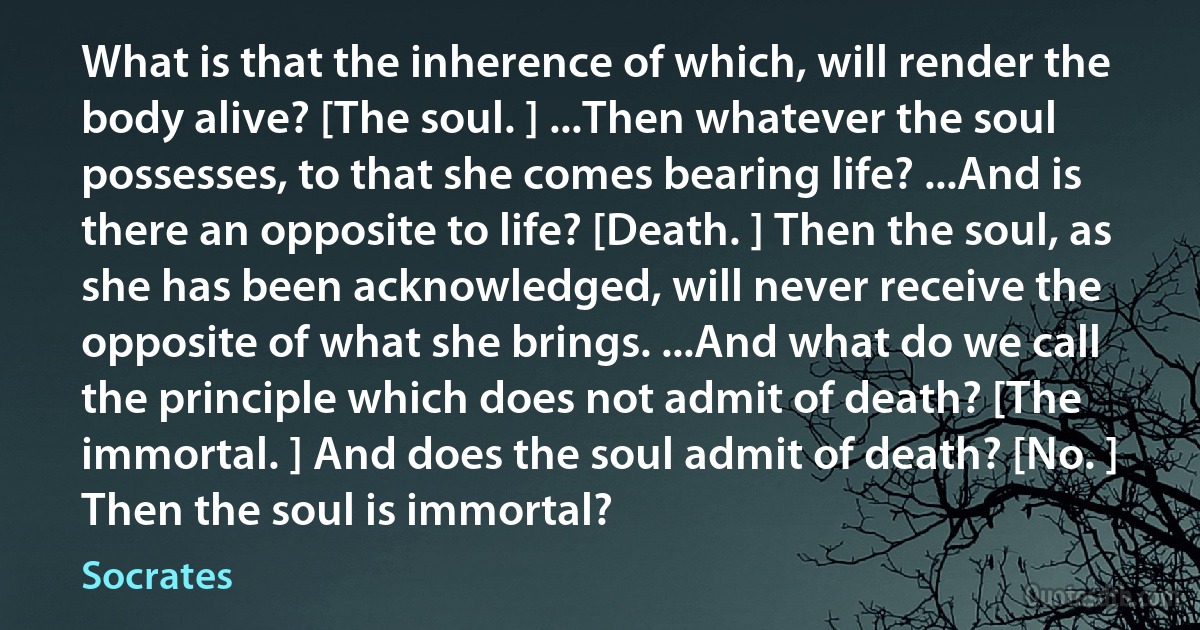 What is that the inherence of which, will render the body alive? [The soul. ] ...Then whatever the soul possesses, to that she comes bearing life? ...And is there an opposite to life? [Death. ] Then the soul, as she has been acknowledged, will never receive the opposite of what she brings. ...And what do we call the principle which does not admit of death? [The immortal. ] And does the soul admit of death? [No. ] Then the soul is immortal? (Socrates)