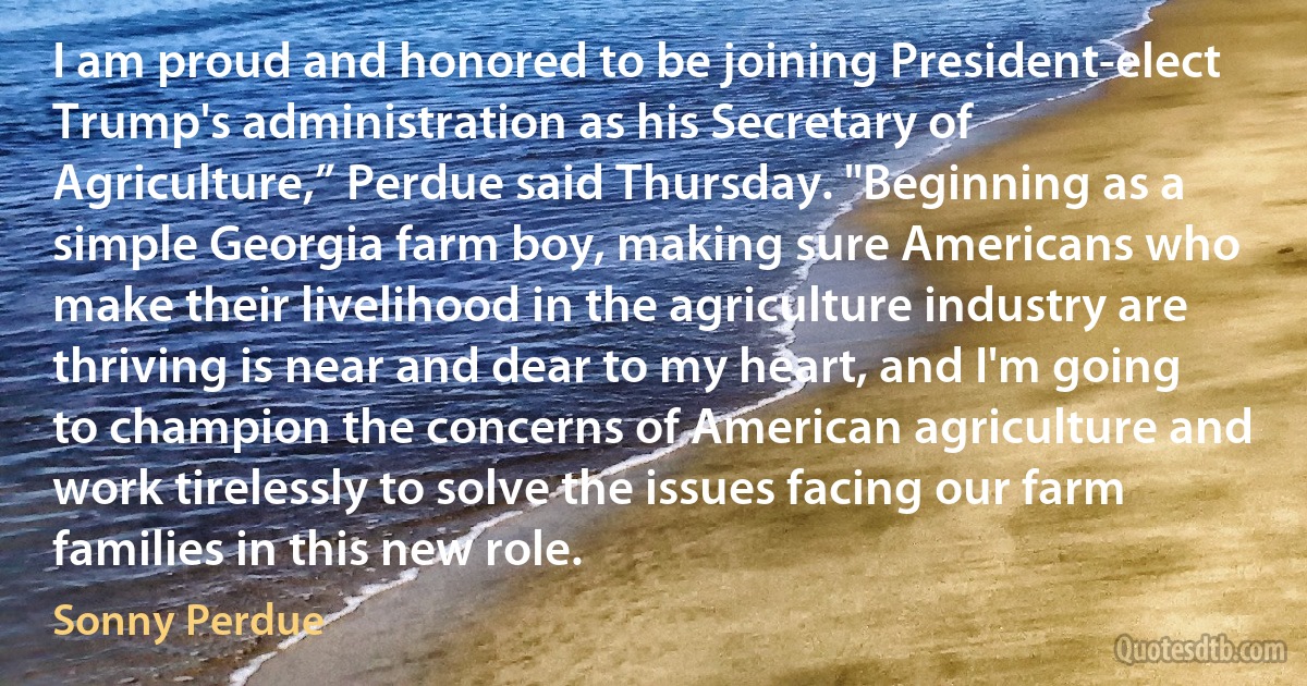 I am proud and honored to be joining President-elect Trump's administration as his Secretary of Agriculture,” Perdue said Thursday. "Beginning as a simple Georgia farm boy, making sure Americans who make their livelihood in the agriculture industry are thriving is near and dear to my heart, and I'm going to champion the concerns of American agriculture and work tirelessly to solve the issues facing our farm families in this new role. (Sonny Perdue)