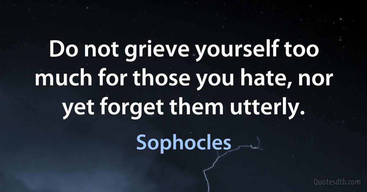 Do not grieve yourself too much for those you hate, nor yet forget them utterly. (Sophocles)