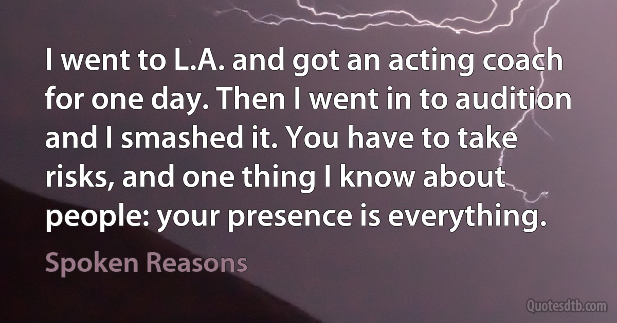 I went to L.A. and got an acting coach for one day. Then I went in to audition and I smashed it. You have to take risks, and one thing I know about people: your presence is everything. (Spoken Reasons)