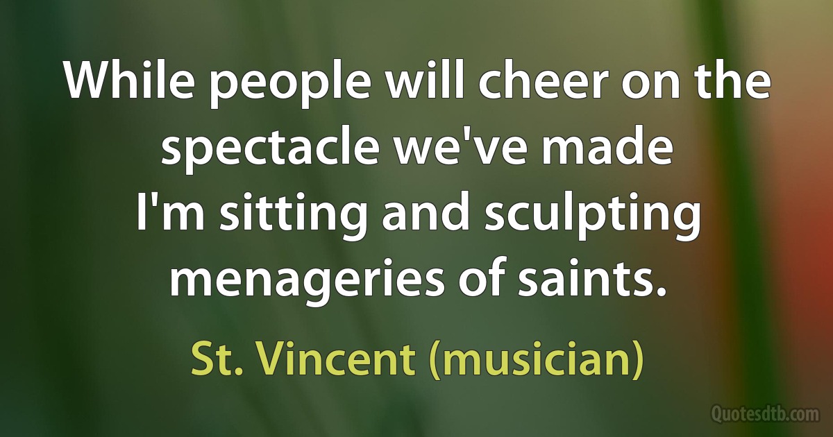 While people will cheer on the spectacle we've made
I'm sitting and sculpting menageries of saints. (St. Vincent (musician))