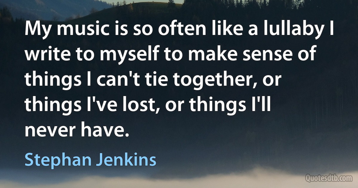 My music is so often like a lullaby I write to myself to make sense of things I can't tie together, or things I've lost, or things I'll never have. (Stephan Jenkins)