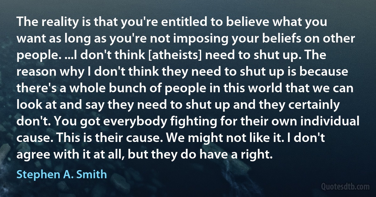 The reality is that you're entitled to believe what you want as long as you're not imposing your beliefs on other people. ...I don't think [atheists] need to shut up. The reason why I don't think they need to shut up is because there's a whole bunch of people in this world that we can look at and say they need to shut up and they certainly don't. You got everybody fighting for their own individual cause. This is their cause. We might not like it. I don't agree with it at all, but they do have a right. (Stephen A. Smith)