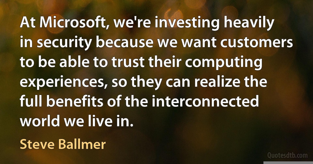 At Microsoft, we're investing heavily in security because we want customers to be able to trust their computing experiences, so they can realize the full benefits of the interconnected world we live in. (Steve Ballmer)