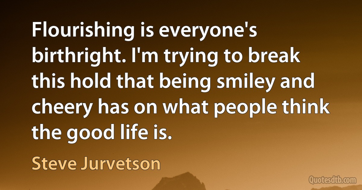 Flourishing is everyone's birthright. I'm trying to break this hold that being smiley and cheery has on what people think the good life is. (Steve Jurvetson)