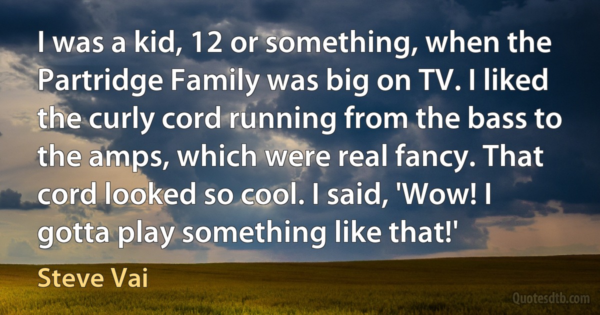 I was a kid, 12 or something, when the Partridge Family was big on TV. I liked the curly cord running from the bass to the amps, which were real fancy. That cord looked so cool. I said, 'Wow! I gotta play something like that!' (Steve Vai)