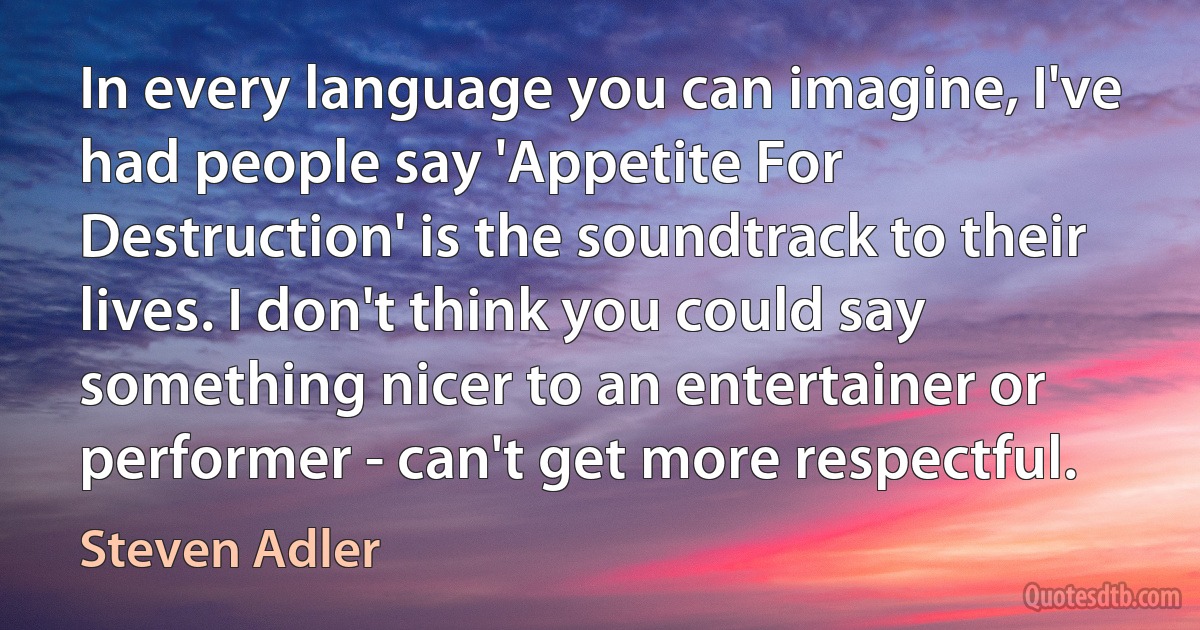 In every language you can imagine, I've had people say 'Appetite For Destruction' is the soundtrack to their lives. I don't think you could say something nicer to an entertainer or performer - can't get more respectful. (Steven Adler)