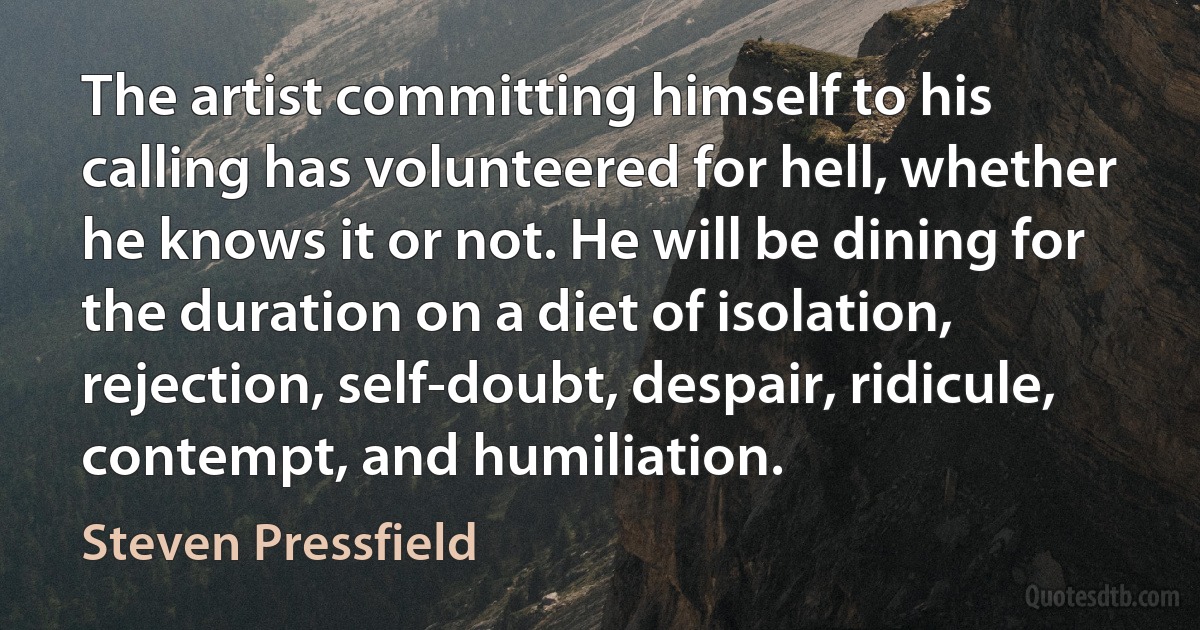 The artist committing himself to his calling has volunteered for hell, whether he knows it or not. He will be dining for the duration on a diet of isolation, rejection, self-doubt, despair, ridicule, contempt, and humiliation. (Steven Pressfield)