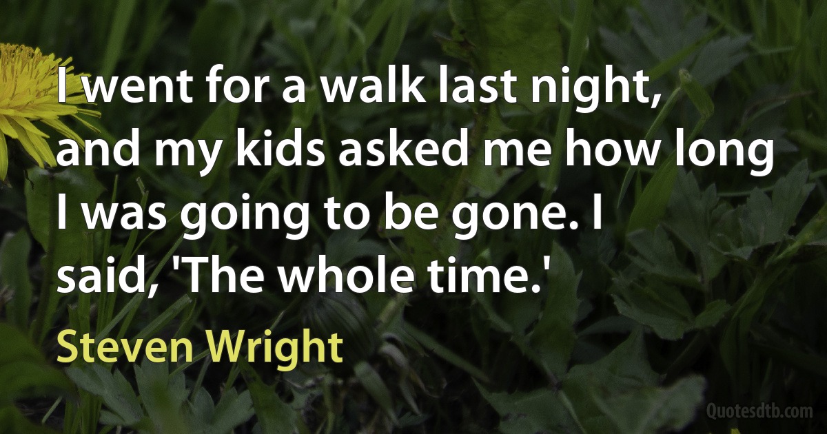 I went for a walk last night, and my kids asked me how long I was going to be gone. I said, 'The whole time.' (Steven Wright)