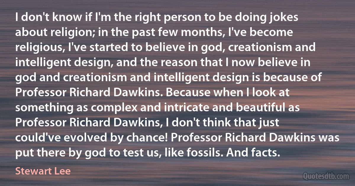 I don't know if I'm the right person to be doing jokes about religion; in the past few months, I've become religious, I've started to believe in god, creationism and intelligent design, and the reason that I now believe in god and creationism and intelligent design is because of Professor Richard Dawkins. Because when I look at something as complex and intricate and beautiful as Professor Richard Dawkins, I don't think that just could've evolved by chance! Professor Richard Dawkins was put there by god to test us, like fossils. And facts. (Stewart Lee)