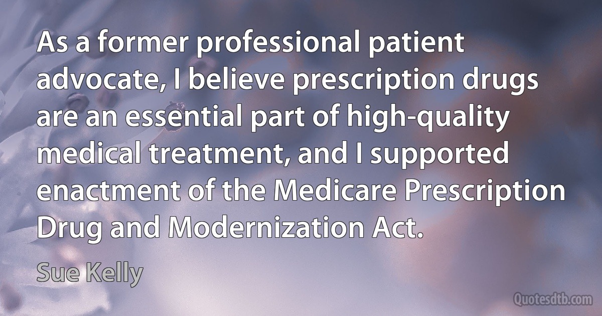 As a former professional patient advocate, I believe prescription drugs are an essential part of high-quality medical treatment, and I supported enactment of the Medicare Prescription Drug and Modernization Act. (Sue Kelly)