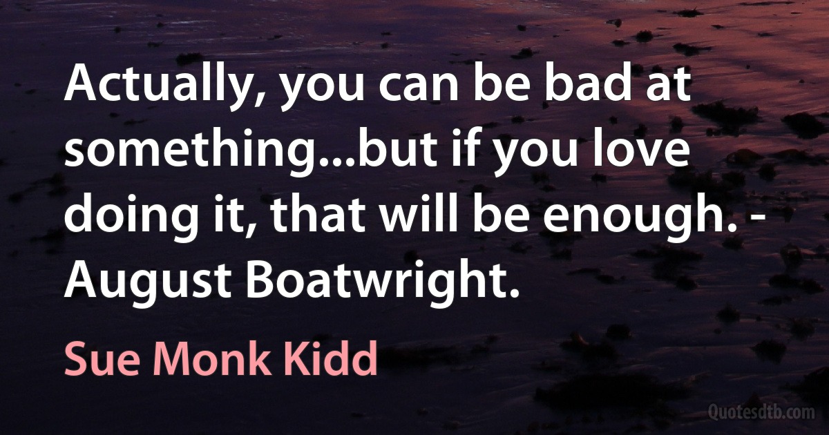 Actually, you can be bad at something...but if you love doing it, that will be enough. - August Boatwright. (Sue Monk Kidd)