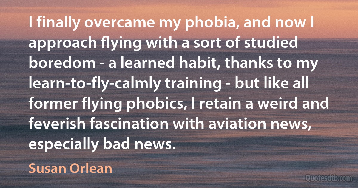 I finally overcame my phobia, and now I approach flying with a sort of studied boredom - a learned habit, thanks to my learn-to-fly-calmly training - but like all former flying phobics, I retain a weird and feverish fascination with aviation news, especially bad news. (Susan Orlean)