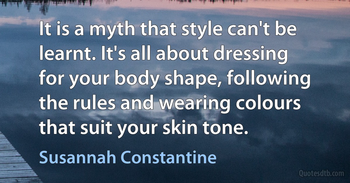 It is a myth that style can't be learnt. It's all about dressing for your body shape, following the rules and wearing colours that suit your skin tone. (Susannah Constantine)