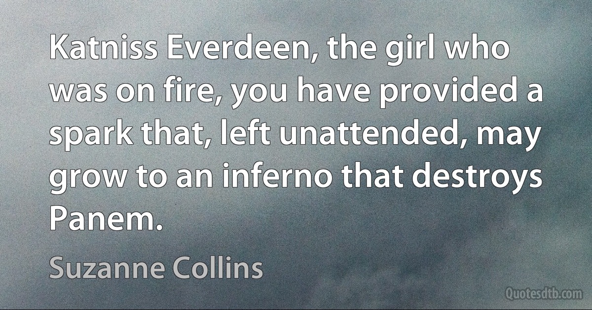 Katniss Everdeen, the girl who was on fire, you have provided a spark that, left unattended, may grow to an inferno that destroys Panem. (Suzanne Collins)