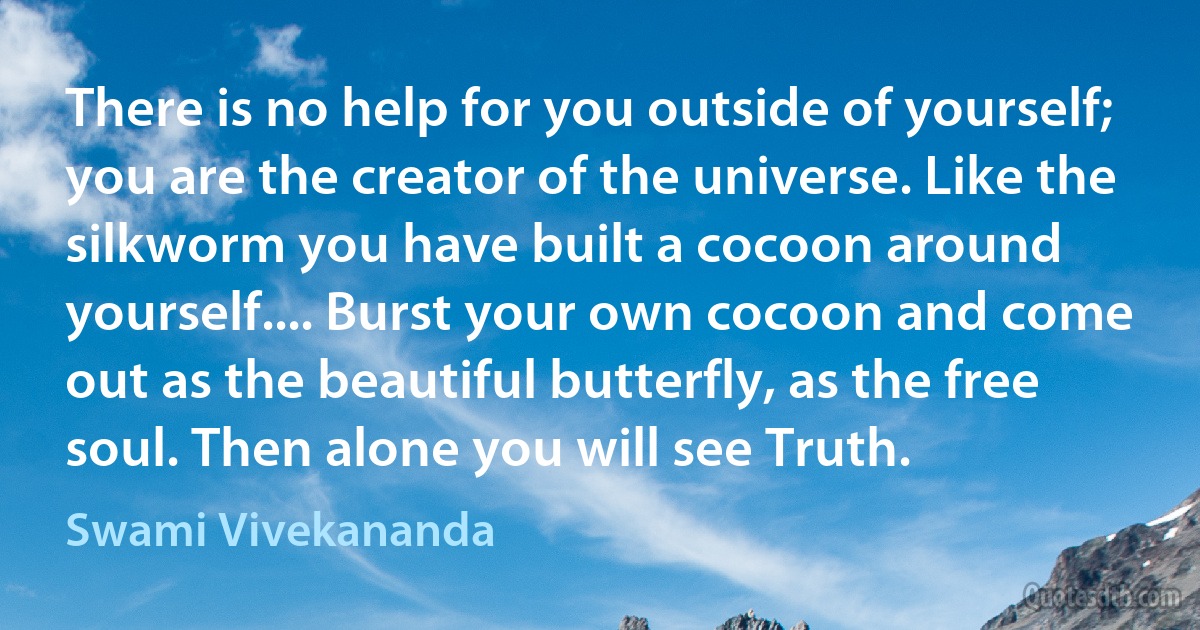 There is no help for you outside of yourself; you are the creator of the universe. Like the silkworm you have built a cocoon around yourself.... Burst your own cocoon and come out as the beautiful butterfly, as the free soul. Then alone you will see Truth. (Swami Vivekananda)