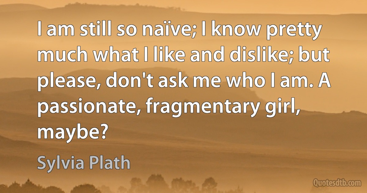 I am still so naïve; I know pretty much what I like and dislike; but please, don't ask me who I am. A passionate, fragmentary girl, maybe? (Sylvia Plath)