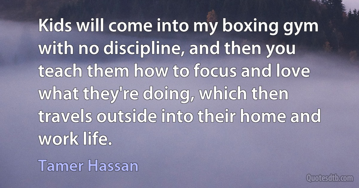 Kids will come into my boxing gym with no discipline, and then you teach them how to focus and love what they're doing, which then travels outside into their home and work life. (Tamer Hassan)