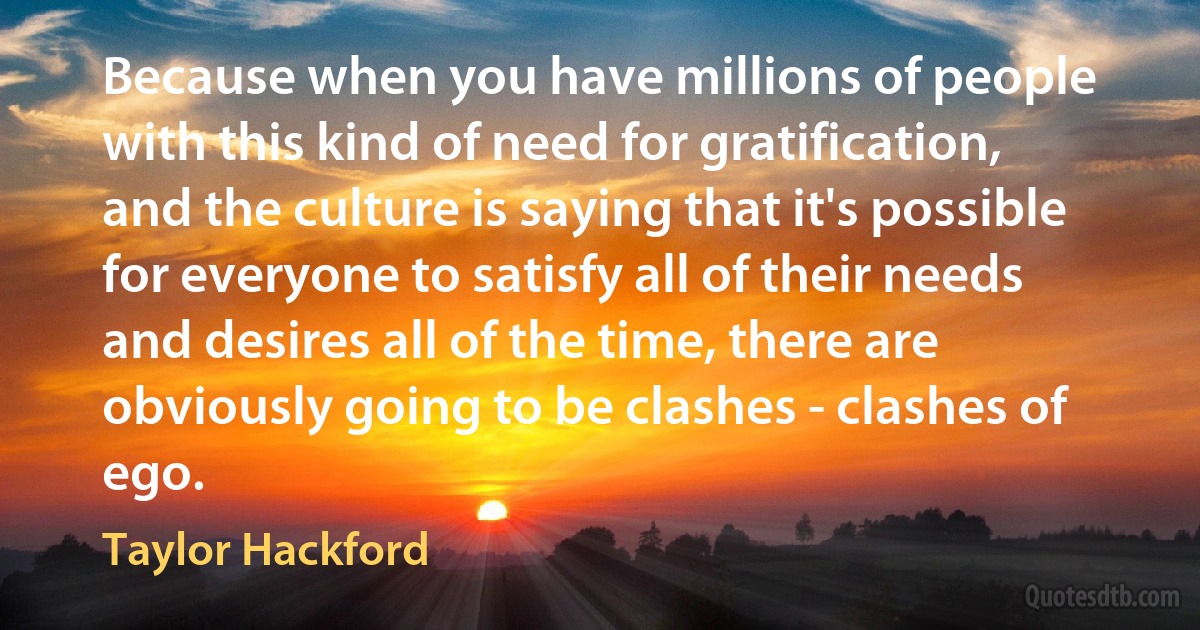 Because when you have millions of people with this kind of need for gratification, and the culture is saying that it's possible for everyone to satisfy all of their needs and desires all of the time, there are obviously going to be clashes - clashes of ego. (Taylor Hackford)