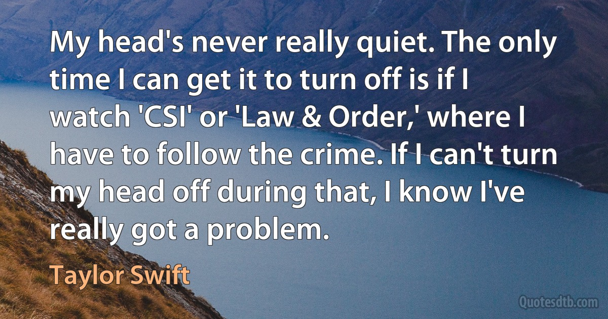 My head's never really quiet. The only time I can get it to turn off is if I watch 'CSI' or 'Law & Order,' where I have to follow the crime. If I can't turn my head off during that, I know I've really got a problem. (Taylor Swift)