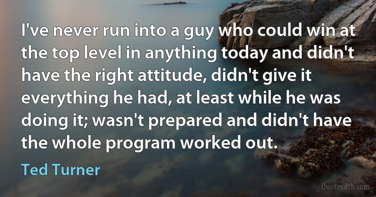 I've never run into a guy who could win at the top level in anything today and didn't have the right attitude, didn't give it everything he had, at least while he was doing it; wasn't prepared and didn't have the whole program worked out. (Ted Turner)