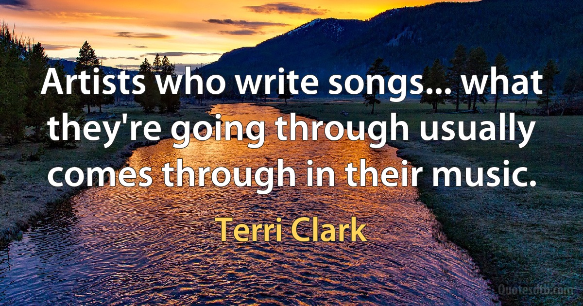 Artists who write songs... what they're going through usually comes through in their music. (Terri Clark)