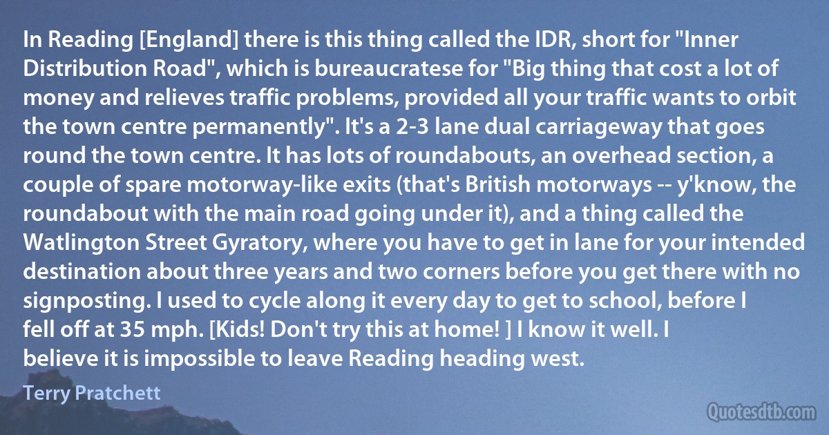 In Reading [England] there is this thing called the IDR, short for "Inner Distribution Road", which is bureaucratese for "Big thing that cost a lot of money and relieves traffic problems, provided all your traffic wants to orbit the town centre permanently". It's a 2-3 lane dual carriageway that goes round the town centre. It has lots of roundabouts, an overhead section, a couple of spare motorway-like exits (that's British motorways -- y'know, the roundabout with the main road going under it), and a thing called the Watlington Street Gyratory, where you have to get in lane for your intended destination about three years and two corners before you get there with no signposting. I used to cycle along it every day to get to school, before I fell off at 35 mph. [Kids! Don't try this at home! ] I know it well. I believe it is impossible to leave Reading heading west. (Terry Pratchett)