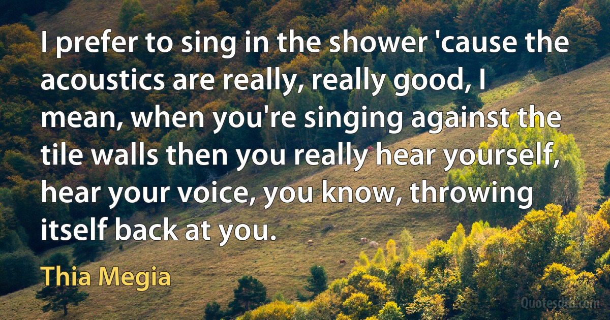 I prefer to sing in the shower 'cause the acoustics are really, really good, I mean, when you're singing against the tile walls then you really hear yourself, hear your voice, you know, throwing itself back at you. (Thia Megia)