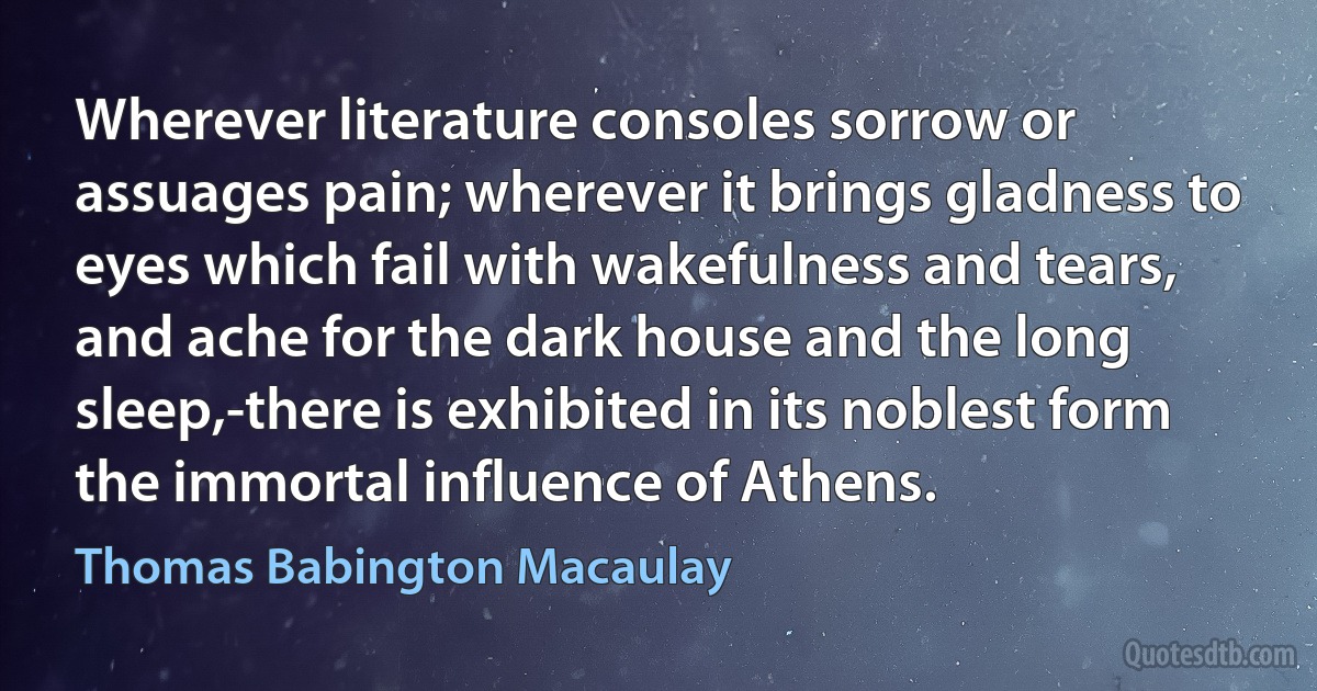 Wherever literature consoles sorrow or assuages pain; wherever it brings gladness to eyes which fail with wakefulness and tears, and ache for the dark house and the long sleep,-there is exhibited in its noblest form the immortal influence of Athens. (Thomas Babington Macaulay)