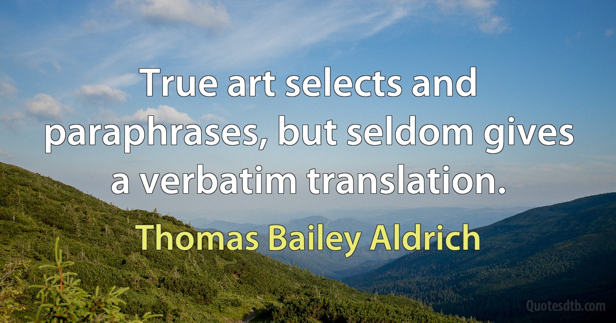 True art selects and paraphrases, but seldom gives a verbatim translation. (Thomas Bailey Aldrich)