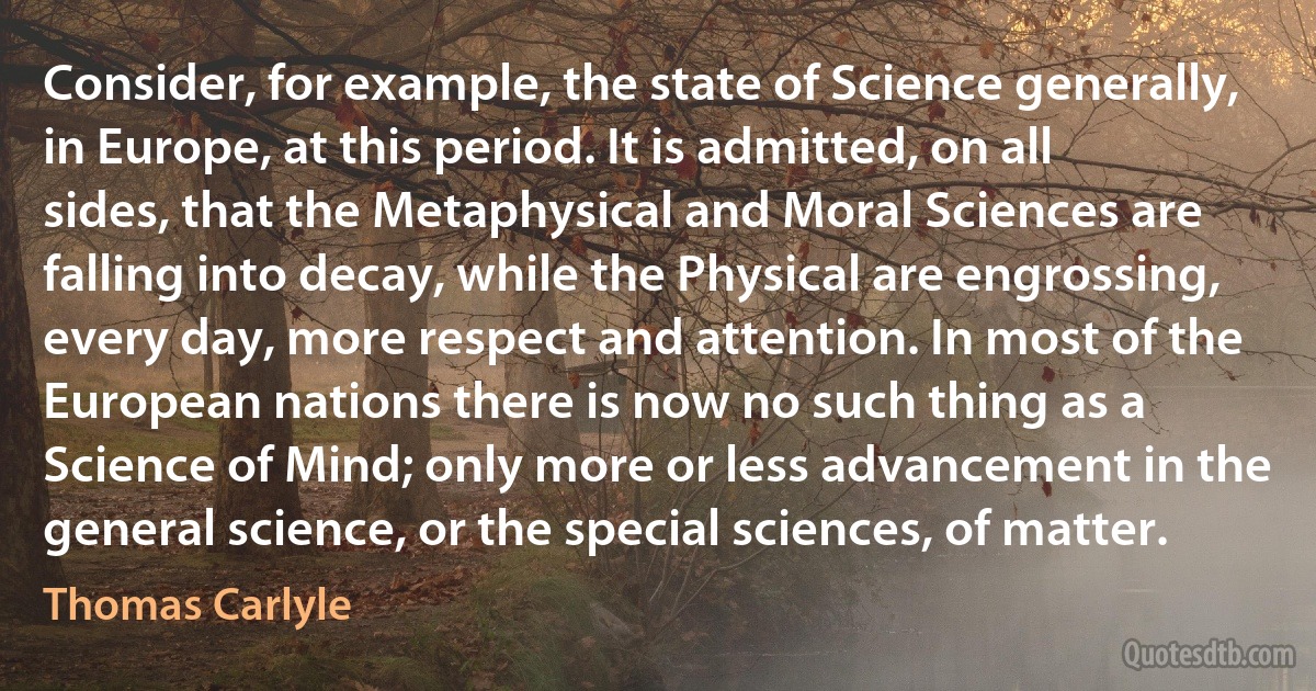 Consider, for example, the state of Science generally, in Europe, at this period. It is admitted, on all sides, that the Metaphysical and Moral Sciences are falling into decay, while the Physical are engrossing, every day, more respect and attention. In most of the European nations there is now no such thing as a Science of Mind; only more or less advancement in the general science, or the special sciences, of matter. (Thomas Carlyle)