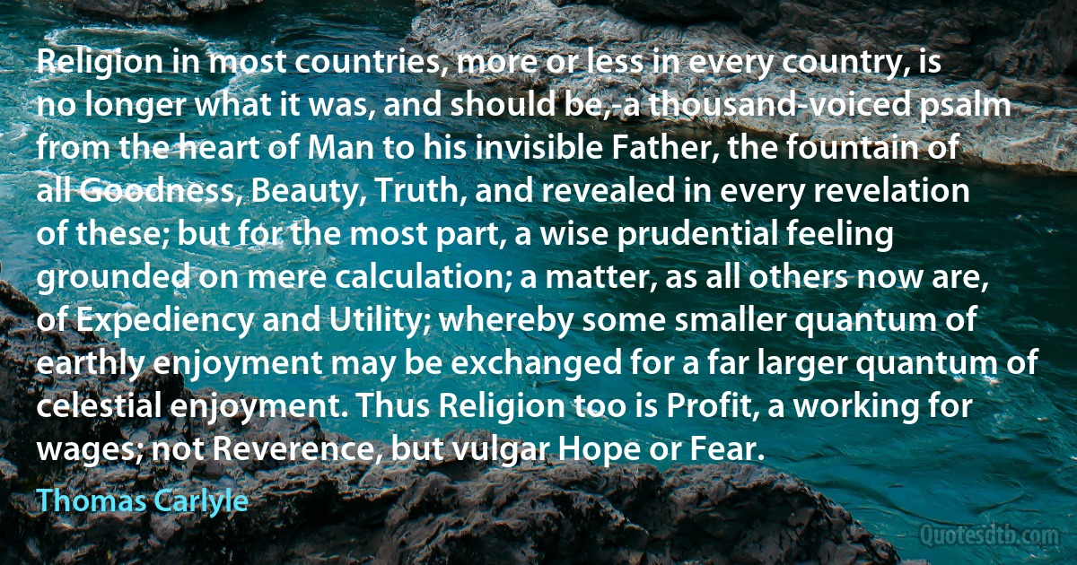 Religion in most countries, more or less in every country, is no longer what it was, and should be,-a thousand-voiced psalm from the heart of Man to his invisible Father, the fountain of all Goodness, Beauty, Truth, and revealed in every revelation of these; but for the most part, a wise prudential feeling grounded on mere calculation; a matter, as all others now are, of Expediency and Utility; whereby some smaller quantum of earthly enjoyment may be exchanged for a far larger quantum of celestial enjoyment. Thus Religion too is Profit, a working for wages; not Reverence, but vulgar Hope or Fear. (Thomas Carlyle)