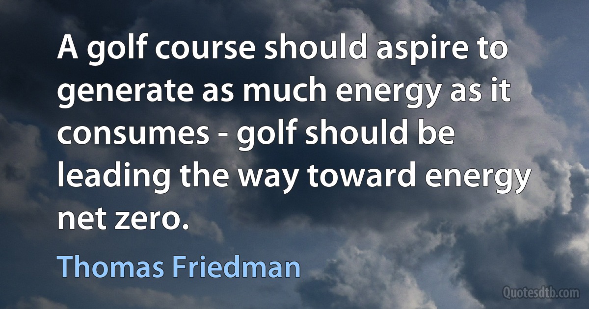 A golf course should aspire to generate as much energy as it consumes - golf should be leading the way toward energy net zero. (Thomas Friedman)