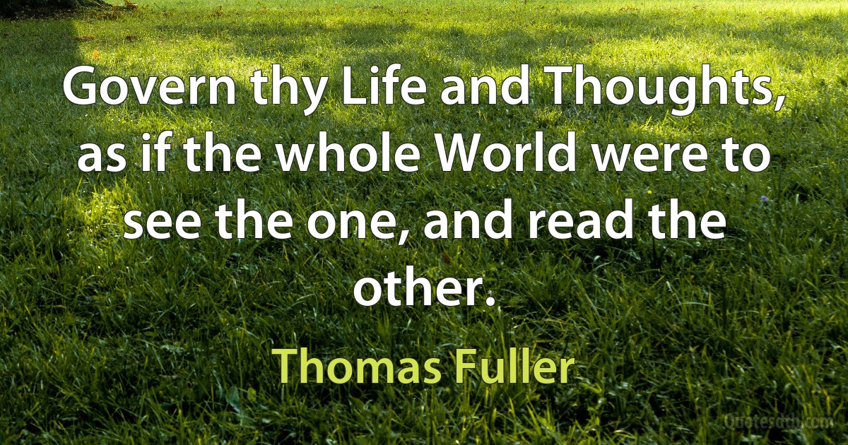 Govern thy Life and Thoughts, as if the whole World were to see the one, and read the other. (Thomas Fuller)