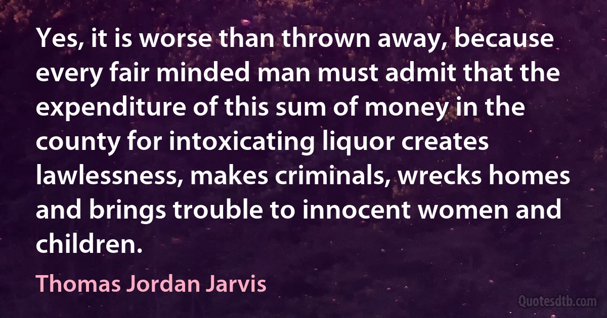 Yes, it is worse than thrown away, because every fair minded man must admit that the expenditure of this sum of money in the county for intoxicating liquor creates lawlessness, makes criminals, wrecks homes and brings trouble to innocent women and children. (Thomas Jordan Jarvis)