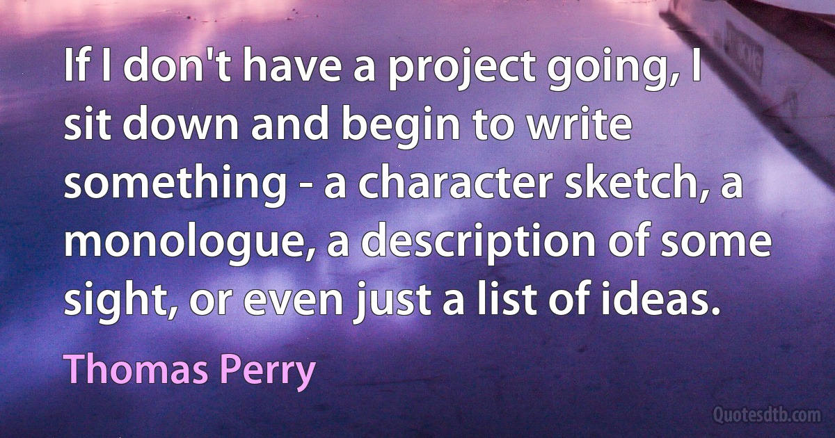 If I don't have a project going, I sit down and begin to write something - a character sketch, a monologue, a description of some sight, or even just a list of ideas. (Thomas Perry)