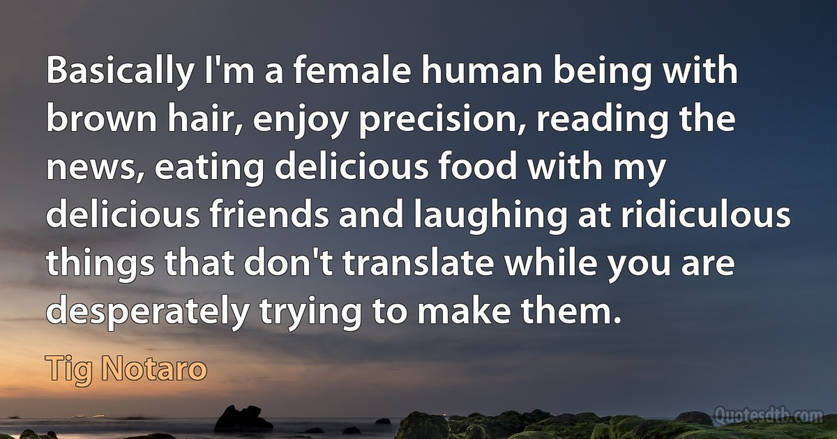 Basically I'm a female human being with brown hair, enjoy precision, reading the news, eating delicious food with my delicious friends and laughing at ridiculous things that don't translate while you are desperately trying to make them. (Tig Notaro)