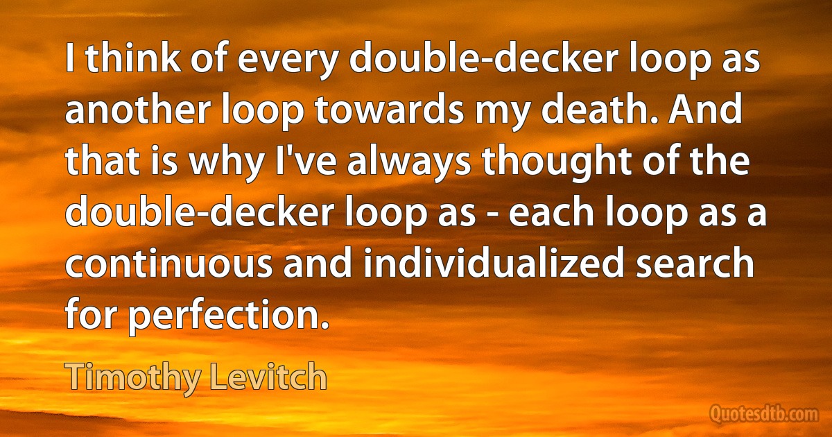 I think of every double-decker loop as another loop towards my death. And that is why I've always thought of the double-decker loop as - each loop as a continuous and individualized search for perfection. (Timothy Levitch)