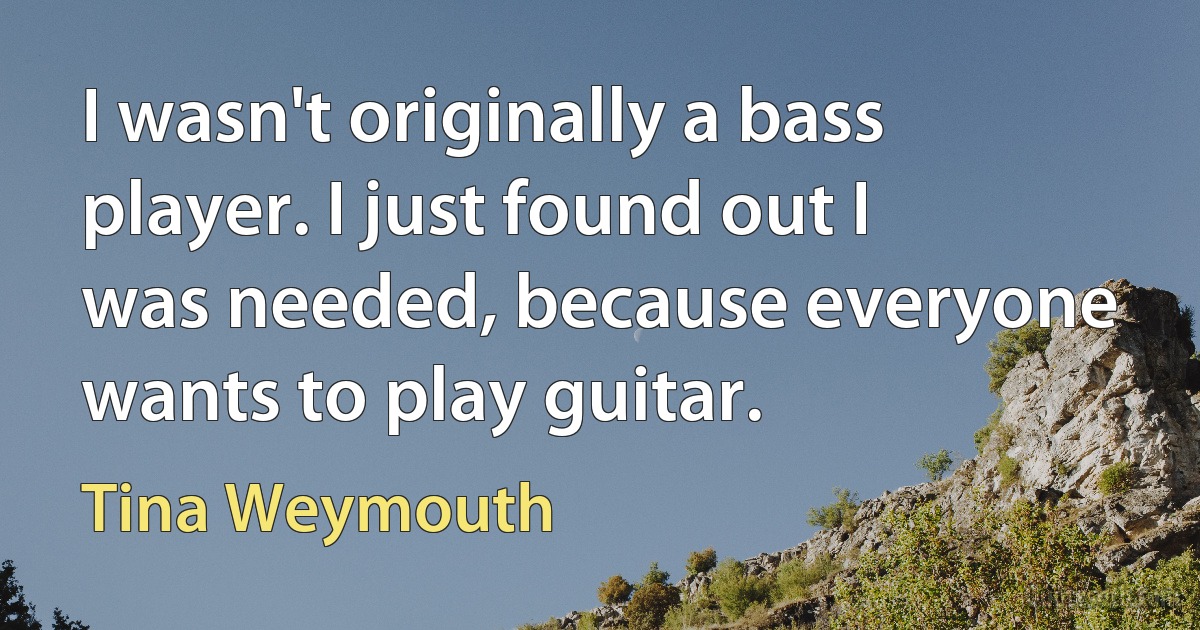 I wasn't originally a bass player. I just found out I was needed, because everyone wants to play guitar. (Tina Weymouth)