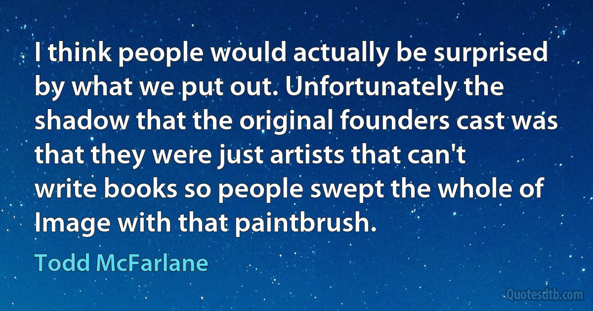 I think people would actually be surprised by what we put out. Unfortunately the shadow that the original founders cast was that they were just artists that can't write books so people swept the whole of Image with that paintbrush. (Todd McFarlane)