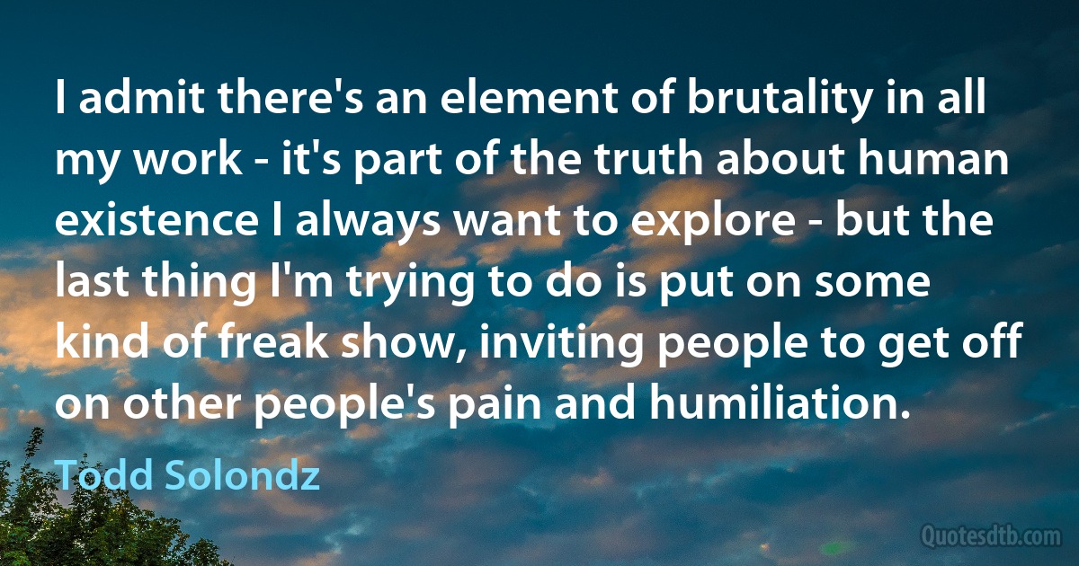 I admit there's an element of brutality in all my work - it's part of the truth about human existence I always want to explore - but the last thing I'm trying to do is put on some kind of freak show, inviting people to get off on other people's pain and humiliation. (Todd Solondz)