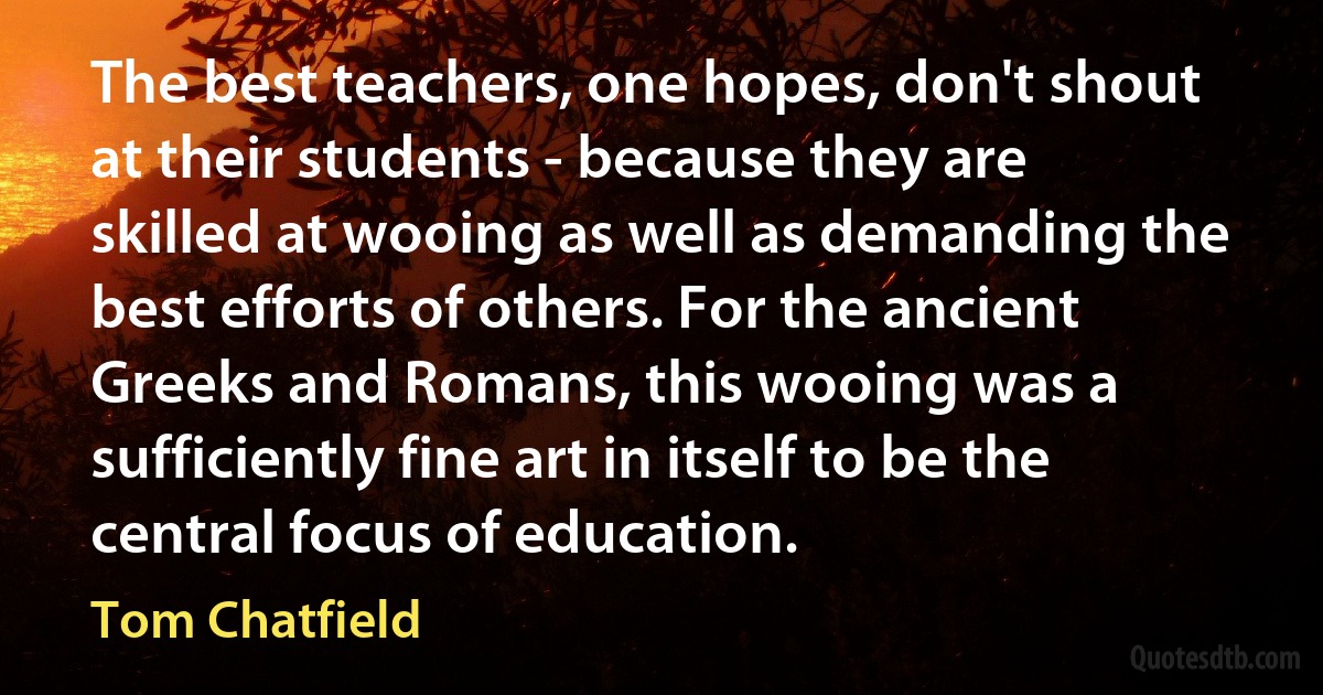 The best teachers, one hopes, don't shout at their students - because they are skilled at wooing as well as demanding the best efforts of others. For the ancient Greeks and Romans, this wooing was a sufficiently fine art in itself to be the central focus of education. (Tom Chatfield)