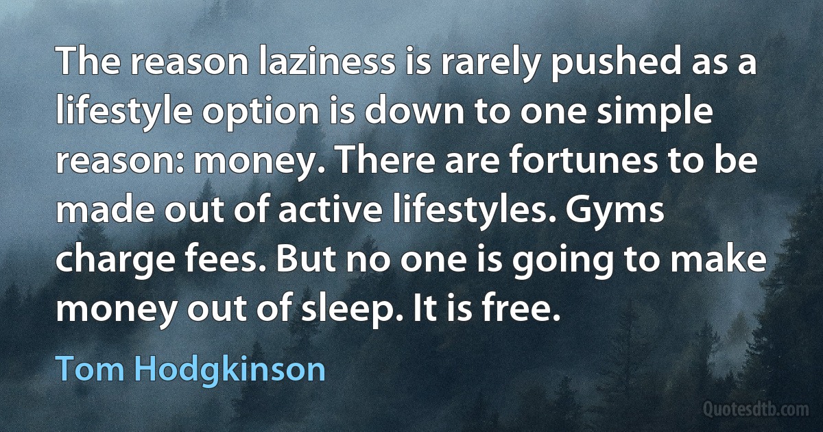 The reason laziness is rarely pushed as a lifestyle option is down to one simple reason: money. There are fortunes to be made out of active lifestyles. Gyms charge fees. But no one is going to make money out of sleep. It is free. (Tom Hodgkinson)