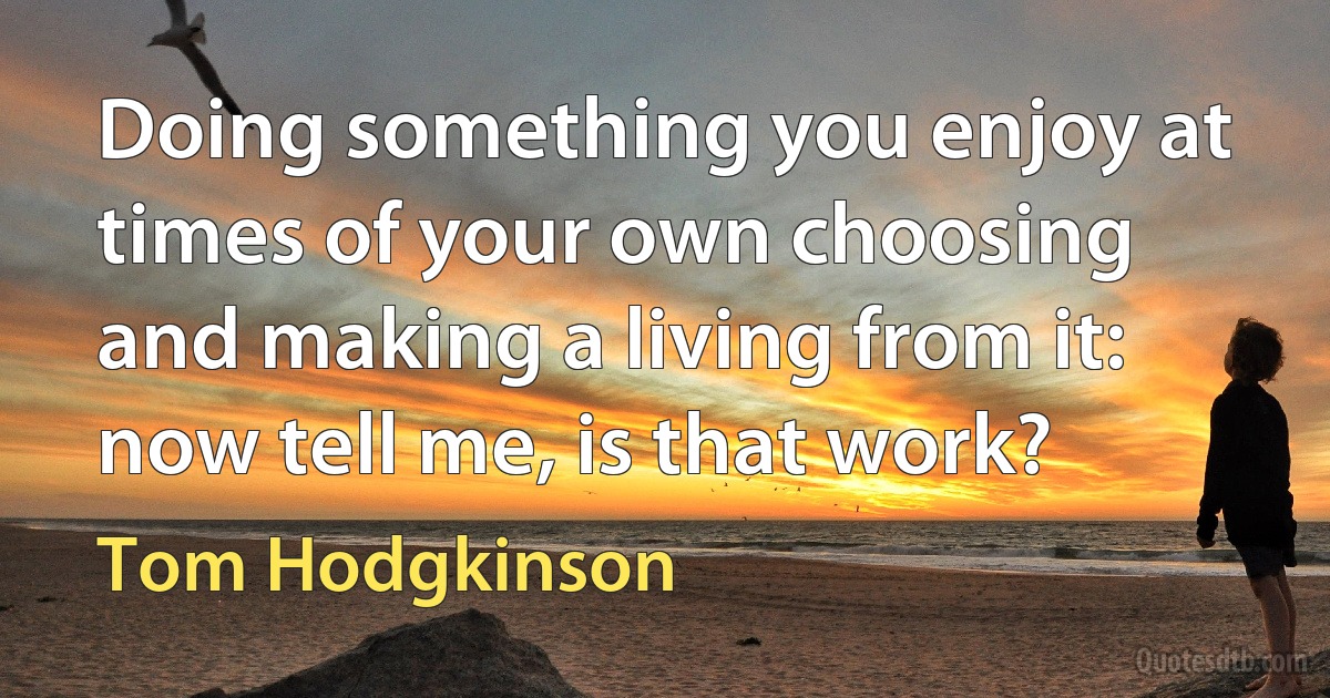 Doing something you enjoy at times of your own choosing and making a living from it: now tell me, is that work? (Tom Hodgkinson)