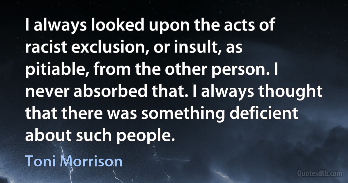 I always looked upon the acts of racist exclusion, or insult, as pitiable, from the other person. I never absorbed that. I always thought that there was something deficient about such people. (Toni Morrison)