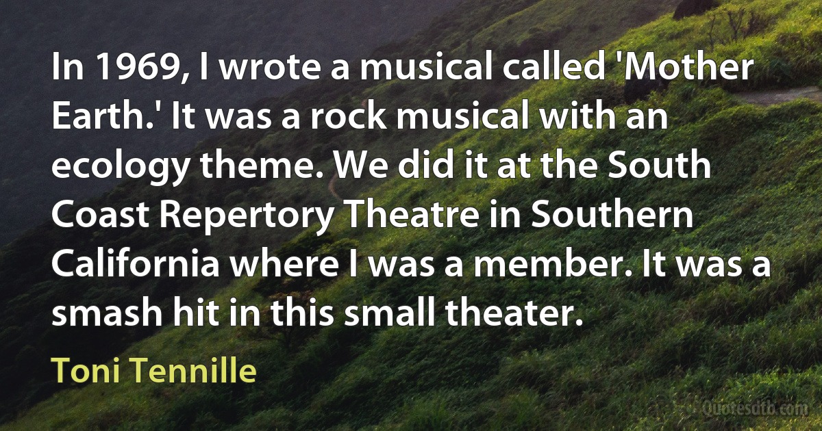 In 1969, I wrote a musical called 'Mother Earth.' It was a rock musical with an ecology theme. We did it at the South Coast Repertory Theatre in Southern California where I was a member. It was a smash hit in this small theater. (Toni Tennille)