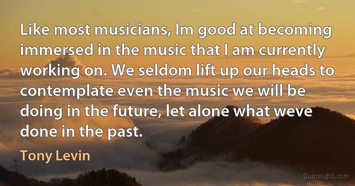 Like most musicians, Im good at becoming immersed in the music that I am currently working on. We seldom lift up our heads to contemplate even the music we will be doing in the future, let alone what weve done in the past. (Tony Levin)