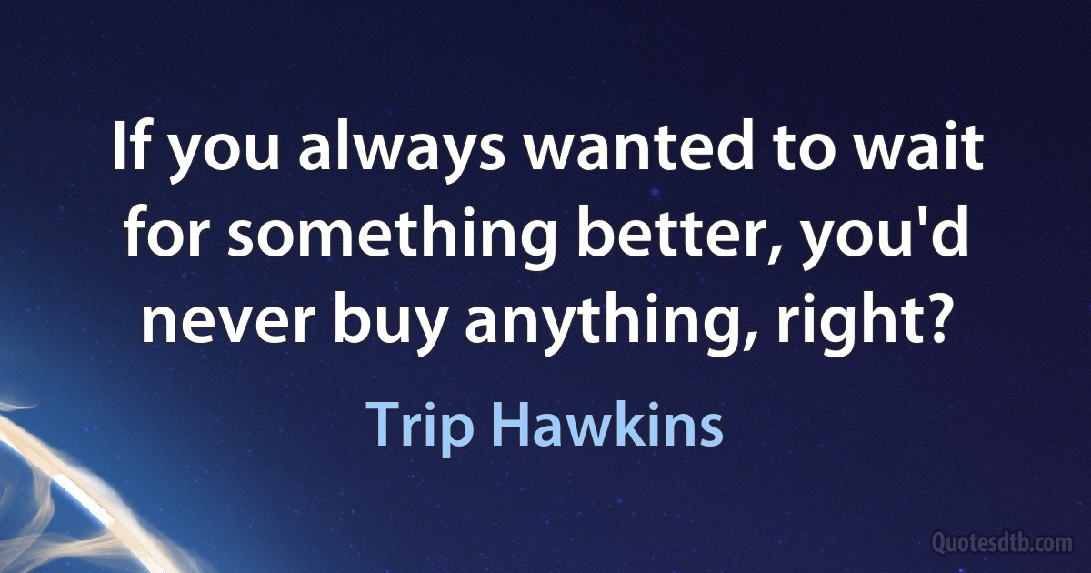 If you always wanted to wait for something better, you'd never buy anything, right? (Trip Hawkins)